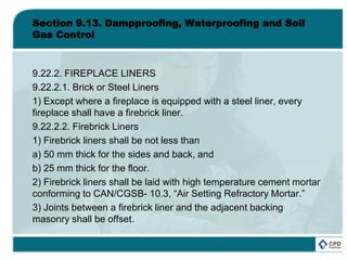 Section 9.13. Dampproofing, Waterproofing and Soil
Gas Control
9.22.2. FIREPLACE LINERS
9.22.2.1. Brick or Steel Liners
1) Except where a fireplace is equipped with a steel liner, every
fireplace shall have a firebrick liner.
9.22.2.2. Firebrick Liners
1) Firebrick liners shall be not less than
a) 50 mm thick for the sides and back, and
b) 25 mm thick for the floor.
2) Firebrick liners shall be laid with high temperature cement mortar
conforming to CAN/CGSB- 10.3, “Air Setting Refractory Mortar.”
3) Joints between a firebrick liner and the adjacent backing
masonry shall be offset.
 