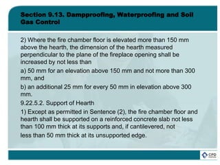 Section 9.13. Dampproofing, Waterproofing and Soil
Gas Control
2) Where the fire chamber floor is elevated more than 150 mm
above the hearth, the dimension of the hearth measured
perpendicular to the plane of the fireplace opening shall be
increased by not less than
a) 50 mm for an elevation above 150 mm and not more than 300
mm, and
b) an additional 25 mm for every 50 mm in elevation above 300
mm.
9.22.5.2. Support of Hearth
1) Except as permitted in Sentence (2), the fire chamber floor and
hearth shall be supported on a reinforced concrete slab not less
than 100 mm thick at its supports and, if cantilevered, not
less than 50 mm thick at its unsupported edge.
 