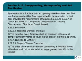 Section 9.13. Dampproofing, Waterproofing and Soil
Gas Control
2) A hearth for a fireplace with an opening raised not less than 200
mm from a combustible floor is permitted to be supported on that
floor provided the requirements of Clauses 5.3.6.5. to 5.3.6.7. of
CAN/CSA-A405-M, “Design and Construction of Masonry
Chimneys and Fireplaces,” are followed.
9.22.6. DAMPER
9.22.6.1. Required Damper and Size
1) The throat of every fireplace shall be equipped with a metal
damper sufficiently large to cover the full area of the throat opening.
9.22.7. SMOKE CHAMBER
9.22.7.1. Slope of Smoke Chamber
1) The sides of the smoke chamber connecting a fireplace throat
with a flue shall not be sloped at an angle greater than 45° to the
vertical.
 