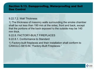 Section 9.13. Dampproofing, Waterproofing and Soil
Gas Control
9.22.7.2. Wall Thickness
1) The thickness of masonry walls surrounding the smoke chamber
shall be not less than 190 mm at the sides, front and back, except
that the portions of the back exposed to the outside may be 140
mm thick.
9.22.8. FACTORY-BUILT FIREPLACES
9.22.8.1. Conformance to Standard
1) Factory-built fireplaces and their installation shall conform to
CAN/ULC-S610-M, “Factory-Built Fireplaces.”
 