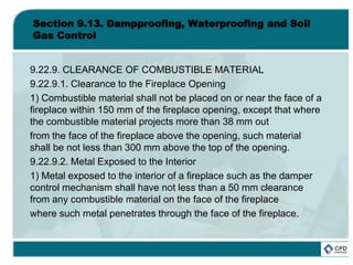 Section 9.13. Dampproofing, Waterproofing and Soil
Gas Control
9.22.9. CLEARANCE OF COMBUSTIBLE MATERIAL
9.22.9.1. Clearance to the Fireplace Opening
1) Combustible material shall not be placed on or near the face of a
fireplace within 150 mm of the fireplace opening, except that where
the combustible material projects more than 38 mm out
from the face of the fireplace above the opening, such material
shall be not less than 300 mm above the top of the opening.
9.22.9.2. Metal Exposed to the Interior
1) Metal exposed to the interior of a fireplace such as the damper
control mechanism shall have not less than a 50 mm clearance
from any combustible material on the face of the fireplace
where such metal penetrates through the face of the fireplace.
 