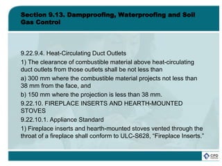 Section 9.13. Dampproofing, Waterproofing and Soil
Gas Control
9.22.9.4. Heat-Circulating Duct Outlets
1) The clearance of combustible material above heat-circulating
duct outlets from those outlets shall be not less than
a) 300 mm where the combustible material projects not less than
38 mm from the face, and
b) 150 mm where the projection is less than 38 mm.
9.22.10. FIREPLACE INSERTS AND HEARTH-MOUNTED
STOVES
9.22.10.1. Appliance Standard
1) Fireplace inserts and hearth-mounted stoves vented through the
throat of a fireplace shall conform to ULC-S628, “Fireplace Inserts.”
 
