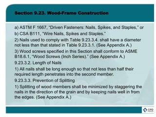 Section 9.23. Wood-Frame Construction
a) ASTM F 1667, “Driven Fasteners: Nails, Spikes, and Staples,” or
b) CSA B111, “Wire Nails, Spikes and Staples.”
2) Nails used to comply with Table 9.23.3.4. shall have a diameter
not less than that stated in Table 9.23.3.1. (See Appendix A.)
3) Wood screws specified in this Section shall conform to ASME
B18.6.1, “Wood Screws (Inch Series).” (See Appendix A.)
9.23.3.2. Length of Nails
1) All nails shall be long enough so that not less than half their
required length penetrates into the second member.
9.23.3.3. Prevention of Splitting
1) Splitting of wood members shall be minimized by staggering the
nails in the direction of the grain and by keeping nails well in from
the edges. (See Appendix A.)
 