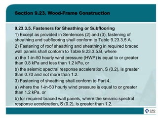 Section 9.23. Wood-Frame Construction
9.23.3.5. Fasteners for Sheathing or Subflooring
1) Except as provided in Sentences (2) and (3), fastening of
sheathing and subflooring shall conform to Table 9.23.3.5.A.
2) Fastening of roof sheathing and sheathing in required braced
wall panels shall conform to Table 9.23.3.5.B, where
a) the 1-in-50 hourly wind pressure (HWP) is equal to or greater
than 0.8 kPa and less than 1.2 kPa, or
b) the seismic spectral response acceleration, S (0.2), is greater
than 0.70 and not more than 1.2.
3) Fastening of sheathing shall conform to Part 4,
a) where the 1-in-50 hourly wind pressure is equal to or greater
than 1.2 kPa, or
b) for required braced wall panels, where the seismic spectral
response acceleration, S (0.2), is greater than 1.2.
 