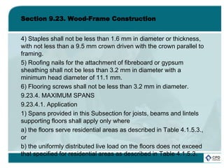 Section 9.23. Wood-Frame Construction
4) Staples shall not be less than 1.6 mm in diameter or thickness,
with not less than a 9.5 mm crown driven with the crown parallel to
framing.
5) Roofing nails for the attachment of fibreboard or gypsum
sheathing shall not be less than 3.2 mm in diameter with a
minimum head diameter of 11.1 mm.
6) Flooring screws shall not be less than 3.2 mm in diameter.
9.23.4. MAXIMUM SPANS
9.23.4.1. Application
1) Spans provided in this Subsection for joists, beams and lintels
supporting floors shall apply only where
a) the floors serve residential areas as described in Table 4.1.5.3.,
or
b) the uniformly distributed live load on the floors does not exceed
that specified for residential areas as described in Table 4.1.5.3.
 
