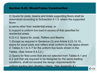 Section 9.23. Wood-Frame Construction
2) Spans for joists, beams and lintels supporting floors shall be
determined according to Subsection 4.1.3. where the supported
floors
a) serve other than residential areas, or
b) support a uniform live load in excess of that specified for
residential areas.
9.23.4.2. Spans for Joists, Rafters and Beams
1) Except as required in Sentence (2) and Article 9.23.14.10.,
spans for wood joists and rafters shall conform to the spans shown
in Tables A-1 to A-7 for the uniform live loads shown in the
Tables. (See Article 9.4.2.2.)
2) Spans for floor joists that are not selected from Tables A-1 and
A-2 and that are required to be designed for the same loading
conditions, shall not exceed the design requirements for
uniform loading and vibration criteria. (See Appendix A.)
 