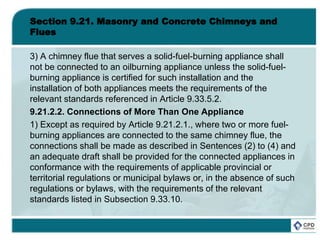 Section 9.21. Masonry and Concrete Chimneys and
Flues
3) A chimney flue that serves a solid-fuel-burning appliance shall
not be connected to an oilburning appliance unless the solid-fuel-
burning appliance is certified for such installation and the
installation of both appliances meets the requirements of the
relevant standards referenced in Article 9.33.5.2.
9.21.2.2. Connections of More Than One Appliance
1) Except as required by Article 9.21.2.1., where two or more fuel-
burning appliances are connected to the same chimney flue, the
connections shall be made as described in Sentences (2) to (4) and
an adequate draft shall be provided for the connected appliances in
conformance with the requirements of applicable provincial or
territorial regulations or municipal bylaws or, in the absence of such
regulations or bylaws, with the requirements of the relevant
standards listed in Subsection 9.33.10.
 