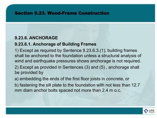 Section 9.23. Wood-Frame Construction
9.23.6. ANCHORAGE
9.23.6.1. Anchorage of Building Frames
1) Except as required by Sentence 9.23.6.3.(1), building frames
shall be anchored to the foundation unless a structural analysis of
wind and earthquake pressures shows anchorage is not required.
2) Except as provided in Sentences (3) and (5) , anchorage shall
be provided by
a) embedding the ends of the first floor joists in concrete, or
b) fastening the sill plate to the foundation with not less than 12.7
mm diam anchor bolts spaced not more than 2.4 m o.c.
 