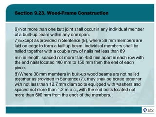 Section 9.23. Wood-Frame Construction
6) Not more than one butt joint shall occur in any individual member
of a built-up beam within any one span.
7) Except as provided in Sentence (8), where 38 mm members are
laid on edge to form a builtup beam, individual members shall be
nailed together with a double row of nails not less than 89
mm in length, spaced not more than 450 mm apart in each row with
the end nails located 100 mm to 150 mm from the end of each
piece.
8) Where 38 mm members in built-up wood beams are not nailed
together as provided in Sentence (7), they shall be bolted together
with not less than 12.7 mm diam bolts equipped with washers and
spaced not more than 1.2 m o.c., with the end bolts located not
more than 600 mm from the ends of the members.
 