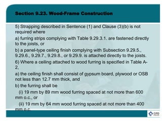 Section 9.23. Wood-Frame Construction
5) Strapping described in Sentence (1) and Clause (3)(b) is not
required where
a) furring strips complying with Table 9.29.3.1. are fastened directly
to the joists, or
b) a panel-type ceiling finish complying with Subsection 9.29.5.,
9.29.6., 9.29.7., 9.29.8., or 9.29.9. is attached directly to the joists.
6) Where a ceiling attached to wood furring is specified in Table A-
2,
a) the ceiling finish shall consist of gypsum board, plywood or OSB
not less than 12.7 mm thick, and
b) the furring shall be
(i) 19 mm by 89 mm wood furring spaced at not more than 600
mm o.c., or
(ii) 19 mm by 64 mm wood furring spaced at not more than 400
mm o.c.
 