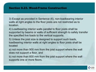 Section 9.23. Wood-Frame Construction
3) Except as provided in Sentence (6), non-loadbearing interior
walls at right angles to the floor joists are not restricted as to
location.
4) Loadbearing interior walls parallel to floor joists shall be
supported by beams or walls of sufficient strength to safely transfer
the specified live loads to the vertical supports.
5) Unless the joist size is designed to support such loads,
loadbearing interior walls at right angles to floor joists shall be
located
a) not more than 900 mm from the joist support where the wall
does not support a floor, and
b) not more than 600 mm from the joist support where the wall
supports one or more floors.
 