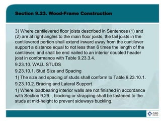 Section 9.23. Wood-Frame Construction
3) Where cantilevered floor joists described in Sentences (1) and
(2) are at right angles to the main floor joists, the tail joists in the
cantilevered portion shall extend inward away from the cantilever
support a distance equal to not less than 6 times the length of the
cantilever, and shall be end nailed to an interior doubled header
joist in conformance with Table 9.23.3.4.
9.23.10. WALL STUDS
9.23.10.1. Stud Size and Spacing
1) The size and spacing of studs shall conform to Table 9.23.10.1.
9.23.10.2. Bracing and Lateral Support
1) Where loadbearing interior walls are not finished in accordance
with Section 9.29. , blocking or strapping shall be fastened to the
studs at mid-height to prevent sideways buckling.
 