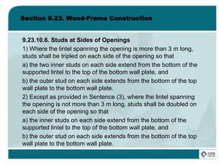 Section 9.23. Wood-Frame Construction
9.23.10.6. Studs at Sides of Openings
1) Where the lintel spanning the opening is more than 3 m long,
studs shall be tripled on each side of the opening so that
a) the two inner studs on each side extend from the bottom of the
supported lintel to the top of the bottom wall plate, and
b) the outer stud on each side extends from the bottom of the top
wall plate to the bottom wall plate.
2) Except as provided in Sentence (3), where the lintel spanning
the opening is not more than 3 m long, studs shall be doubled on
each side of the opening so that
a) the inner studs on each side extend from the bottom of the
supported lintel to the top of the bottom wall plate, and
b) the outer stud on each side extends from the bottom of the top
wall plate to the bottom wall plate.
 