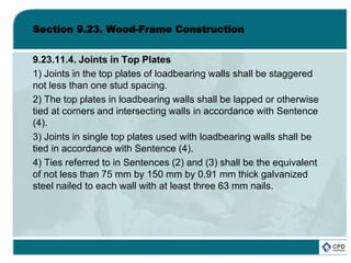 Section 9.23. Wood-Frame Construction
9.23.11.4. Joints in Top Plates
1) Joints in the top plates of loadbearing walls shall be staggered
not less than one stud spacing.
2) The top plates in loadbearing walls shall be lapped or otherwise
tied at corners and intersecting walls in accordance with Sentence
(4).
3) Joints in single top plates used with loadbearing walls shall be
tied in accordance with Sentence (4).
4) Ties referred to in Sentences (2) and (3) shall be the equivalent
of not less than 75 mm by 150 mm by 0.91 mm thick galvanized
steel nailed to each wall with at least three 63 mm nails.
 