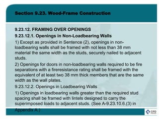 Section 9.23. Wood-Frame Construction
9.23.12. FRAMING OVER OPENINGS
9.23.12.1. Openings in Non-Loadbearing Walls
1) Except as provided in Sentence (2), openings in non-
loadbearing walls shall be framed with not less than 38 mm
material the same width as the studs, securely nailed to adjacent
studs.
2) Openings for doors in non-loadbearing walls required to be fire
separations with a fireresistance rating shall be framed with the
equivalent of at least two 38 mm thick members that are the same
width as the wall plates.
9.23.12.2. Openings in Loadbearing Walls
1) Openings in loadbearing walls greater than the required stud
spacing shall be framed with lintels designed to carry the
superimposed loads to adjacent studs. (See A-9.23.10.6.(3) in
Appendix A.)
 