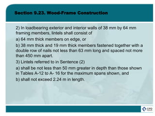 Section 9.23. Wood-Frame Construction
2) In loadbearing exterior and interior walls of 38 mm by 64 mm
framing members, lintels shall consist of
a) 64 mm thick members on edge, or
b) 38 mm thick and 19 mm thick members fastened together with a
double row of nails not less than 63 mm long and spaced not more
than 450 mm apart.
3) Lintels referred to in Sentence (2)
a) shall be not less than 50 mm greater in depth than those shown
in Tables A-12 to A- 16 for the maximum spans shown, and
b) shall not exceed 2.24 m in length.
 