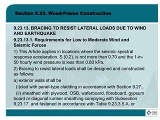 Section 9.23. Wood-Frame Construction
9.23.13. BRACING TO RESIST LATERAL LOADS DUE TO WIND
AND EARTHQUAKE
9.23.13.1. Requirements for Low to Moderate Wind and
Seismic Forces
1) This Article applies in locations where the seismic spectral
response acceleration, S (0.2), is not more than 0.70 and the 1-in-
50 hourly wind pressure is less than 0.80 kPa.
2) Bracing to resist lateral loads shall be designed and constructed
as follows:
a) exterior walls shall be
(i)clad with panel-type cladding in accordance with Section 9.27.,
(ii) sheathed with plywood, OSB, waferboard, fibreboard, gypsum
board or diagonal lumber sheathing complying with Subsection
9.23.17. and fastened in accordance with Table 9.23.3.5.A, or
 