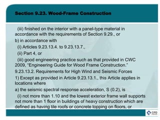 Section 9.23. Wood-Frame Construction
(iii) finished on the interior with a panel-type material in
accordance with the requirements of Section 9.29., or
b) in accordance with
(i) Articles 9.23.13.4. to 9.23.13.7.,
(ii) Part 4, or
(iii) good engineering practice such as that provided in CWC
2009, “Engineering Guide for Wood Frame Construction.”
9.23.13.2. Requirements for High Wind and Seismic Forces
1) Except as provided in Article 9.23.13.1., this Article applies in
locations where
a) the seismic spectral response acceleration, S (0.2), is
(i) not more than 1.10 and the lowest exterior frame wall supports
not more than 1 floor in buildings of heavy construction which are
defined as having tile roofs or concrete topping on floors, or
 