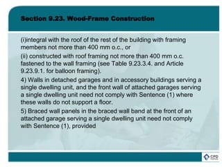 Section 9.23. Wood-Frame Construction
(i)integral with the roof of the rest of the building with framing
members not more than 400 mm o.c., or
(ii) constructed with roof framing not more than 400 mm o.c.
fastened to the wall framing (see Table 9.23.3.4. and Article
9.23.9.1. for balloon framing).
4) Walls in detached garages and in accessory buildings serving a
single dwelling unit, and the front wall of attached garages serving
a single dwelling unit need not comply with Sentence (1) where
these walls do not support a floor.
5) Braced wall panels in the braced wall band at the front of an
attached garage serving a single dwelling unit need not comply
with Sentence (1), provided
 