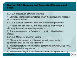 Section 9.21. Masonry and Concrete Chimneys and
Flues
9.21.3.7. Installation of Chimney Liners
1) Chimney liners shall be installed when the surrounding masonry
or concrete is placed.
9.21.3.8. Spaces between Liners and Surrounding Masonry
1) A space not less than 10 mm wide shall be left between a
chimney liner and surrounding masonry.
2) The space required in Sentence (1) shall not be filled with
mortar.
9.21.3.9. Mortar for Chimney Liners
1) Chimney liners used in chimneys for solid-fuel-burning
appliances shall be laid in a full bed of
a) high temperature cement mortar conforming to CAN/CGSB-10.3,
“Air Setting Refractory Mortar,” or
b) mortar consisting of 1 part Portland cement to 3 parts sand by
volume.
 