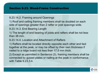 Section 9.23. Wood-Frame Construction
9.23.14.2. Framing around Openings
1) Roof and ceiling framing members shall be doubled on each
side of openings greater than 2 rafter or joist spacings wide.
9.23.14.3. End Bearing Length
1) The length of end bearing of joists and rafters shall be not less
than 38 mm.
9.23.14.4. Location and Attachment of Rafters
1) Rafters shall be located directly opposite each other and tied
together at the peak, or may be offset by their own thickness if
nailed to a ridge board not less than 17.5 mm thick.
2) Except as permitted in Sentence (3), framing members shall be
connected by gusset plates or nailing at the peak in conformance
with Table 9.23.3.4.
 