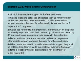 Section 9.23. Wood-Frame Construction
9.23.14.7. Intermediate Support for Rafters and Joists
1) Ceiling joists and collar ties of not less than 38 mm by 89 mm
lumber are permitted to be assumed to provide intermediate
support to reduce the span for rafters and joists where the roof
slope is 1 in 3 or greater.
2) Collar ties referred to in Sentence (1) more than 2.4 m long shall
be laterally supported near their centres by not less than 19 mm by
89 mm continuous members at right angles to the collar ties.
3) Dwarf walls and struts are permitted to be used to provide
intermediate support to reduce the span for rafters and joists.
4) When struts are used to provide intermediate support they shall
be not less than 38 mm by 89 mm material extending from each
rafter to a loadbearing wall at an angle of not less than 45°
to the horizontal.
.
 