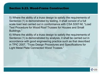 Section 9.23. Wood-Frame Construction
5) Where the ability of a truss design to satisfy the requirements of
Sentence (1) is demonstrated by testing, it shall consist of a full
scale load test carried out in conformance with CSA S307-M, “Load
Test Procedure for Wood Roof Trusses for Houses and Small
Buildings.”
6) Where the ability of a truss design to satisfy the requirements of
Sentence (1) is demonstrated by analysis, it shall be carried out in
accordance with good engineering practice such as that described
in TPIC 2007, “Truss Design Procedures and Specifications for
Light Metal Plate Connected Wood Trusses.”
 