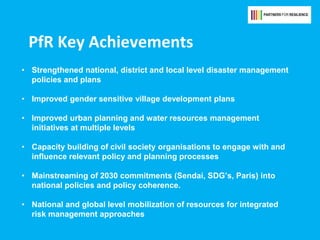 PfR Key Achievements
• Strengthened national, district and local level disaster management
policies and plans
• Improved gender sensitive village development plans
• Improved urban planning and water resources management
initiatives at multiple levels
• Capacity building of civil society organisations to engage with and
influence relevant policy and planning processes
• Mainstreaming of 2030 commitments (Sendai, SDG’s, Paris) into
national policies and policy coherence.
• National and global level mobilization of resources for integrated
risk management approaches
 