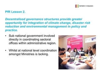 PfR Lesson 2.
Decentralised governance structures provide greater
opportunity for integration of climate change, disaster risk
reduction and environmental management in policy and
practice.
• Sub national government involved
directly in coordinating sectoral
offices within administrative region.
• Whilst at national level coordination
amongst Ministries is lacking.
 
