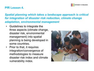 PfR Lesson 4.
Spatial planning which takes a landscape approach is critical
for integration of disaster risk reduction, climate change
adaptation, environmental management
• Guidelines to integrate the
three aspects (climate change,
disaster risk, environmental
management) into spatial
planning is being developed in
some countries.
• Prior to that, it requires
integration/convergence of
methodologies to measure
disaster risk index and climate
vulnerability index.
 