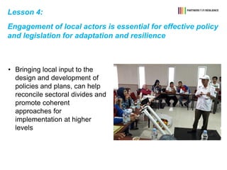 Lesson 4:
Engagement of local actors is essential for effective policy
and legislation for adaptation and resilience
• Bringing local input to the
design and development of
policies and plans, can help
reconcile sectoral divides and
promote coherent
approaches for
implementation at higher
levels
 