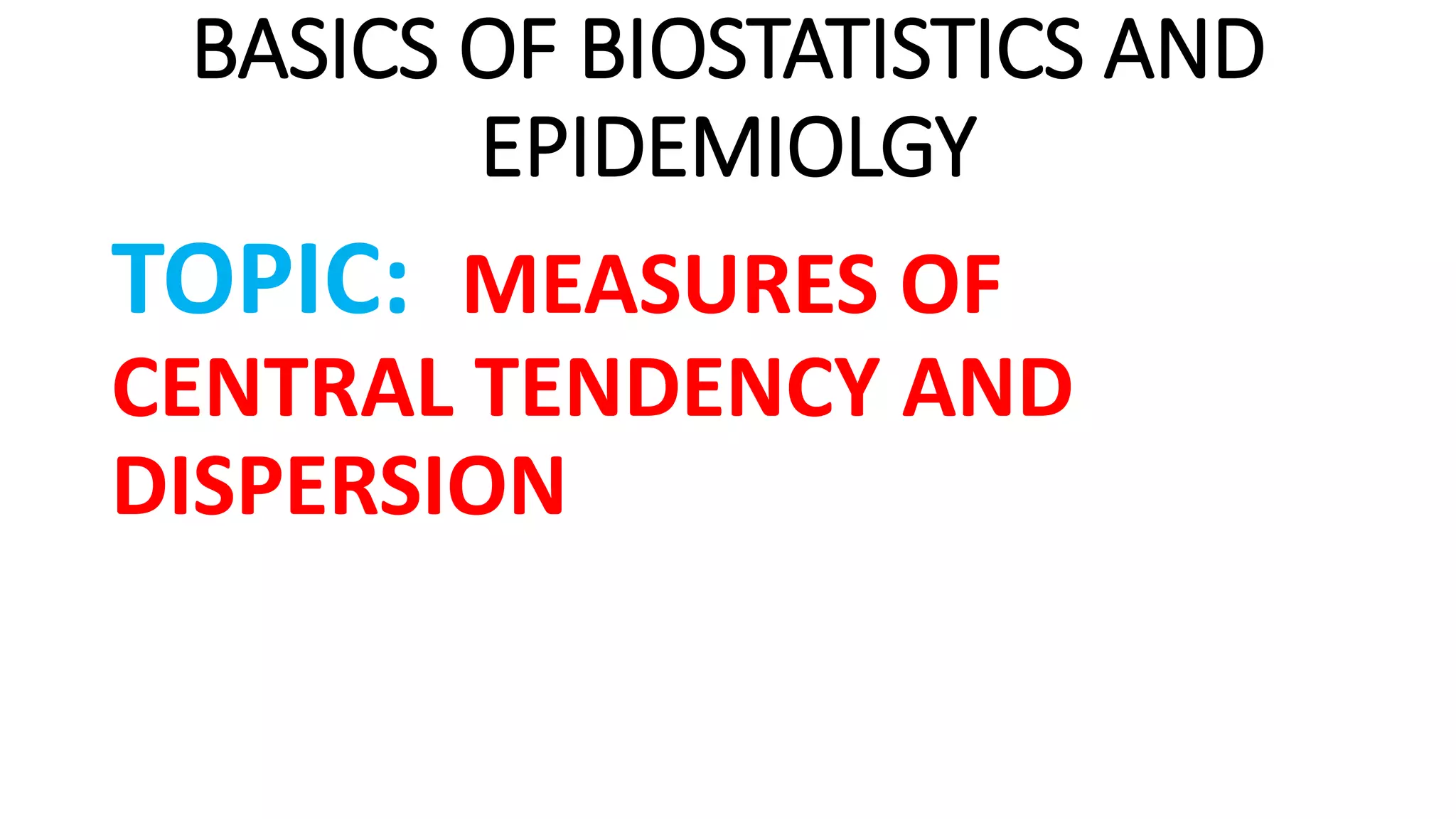 BASICS OF BIOSTATISTICS AND
EPIDEMIOLGY
TOPIC: MEASURES OF
CENTRAL TENDENCY AND
DISPERSION
 
