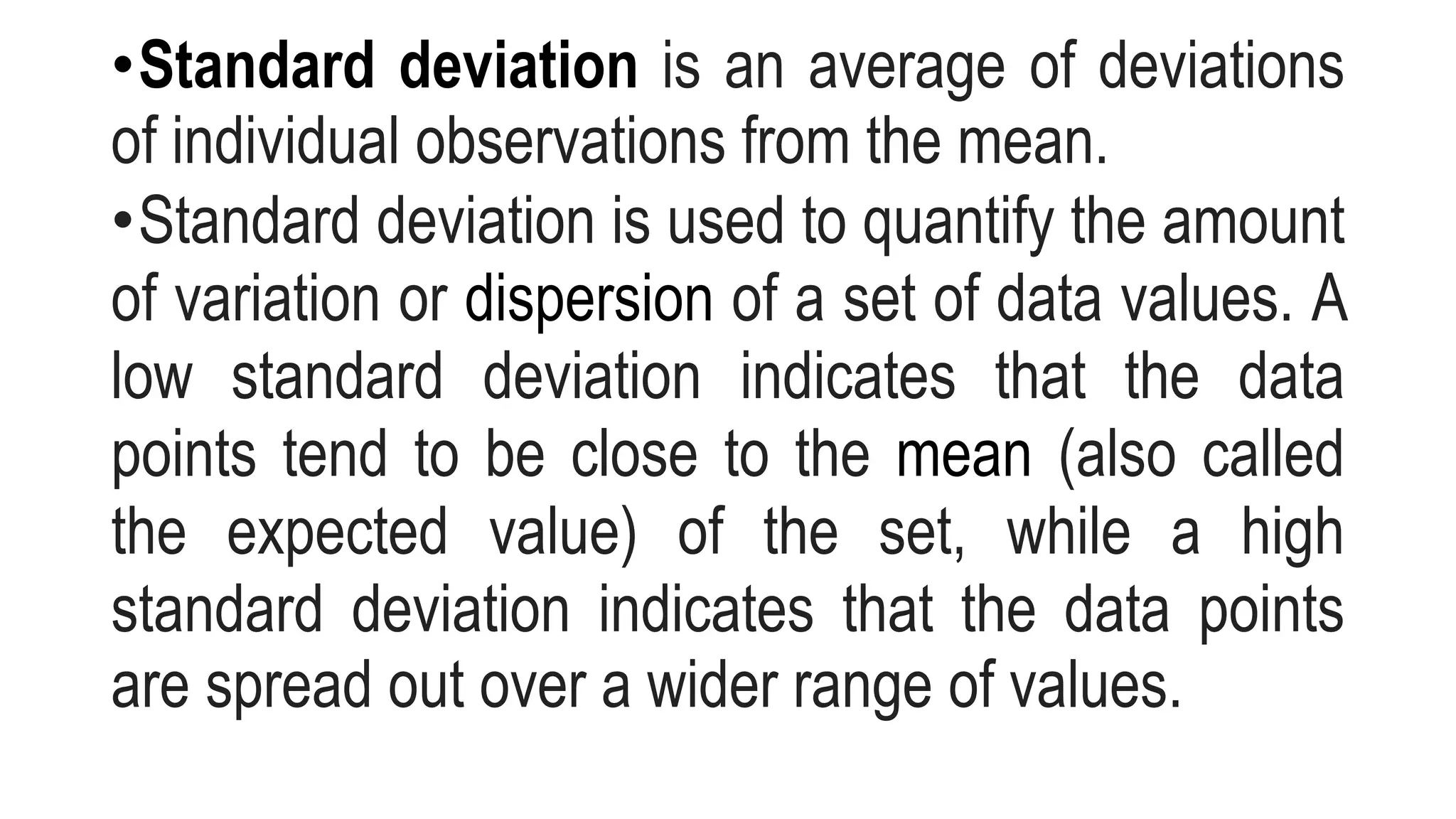 •Standard deviation is an average of deviations
of individual observations from the mean.
•Standard deviation is used to quantify the amount
of variation or dispersion of a set of data values. A
low standard deviation indicates that the data
points tend to be close to the mean (also called
the expected value) of the set, while a high
standard deviation indicates that the data points
are spread out over a wider range of values.
 