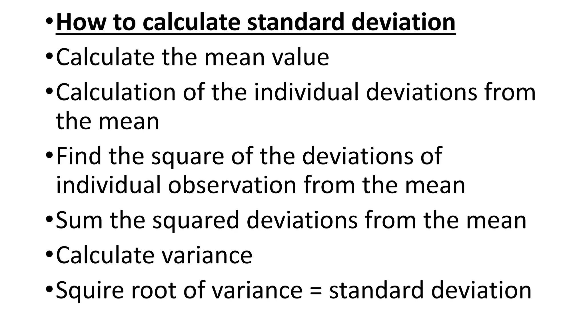 •How to calculate standard deviation
•Calculate the mean value
•Calculation of the individual deviations from
the mean
•Find the square of the deviations of
individual observation from the mean
•Sum the squared deviations from the mean
•Calculate variance
•Squire root of variance = standard deviation
 