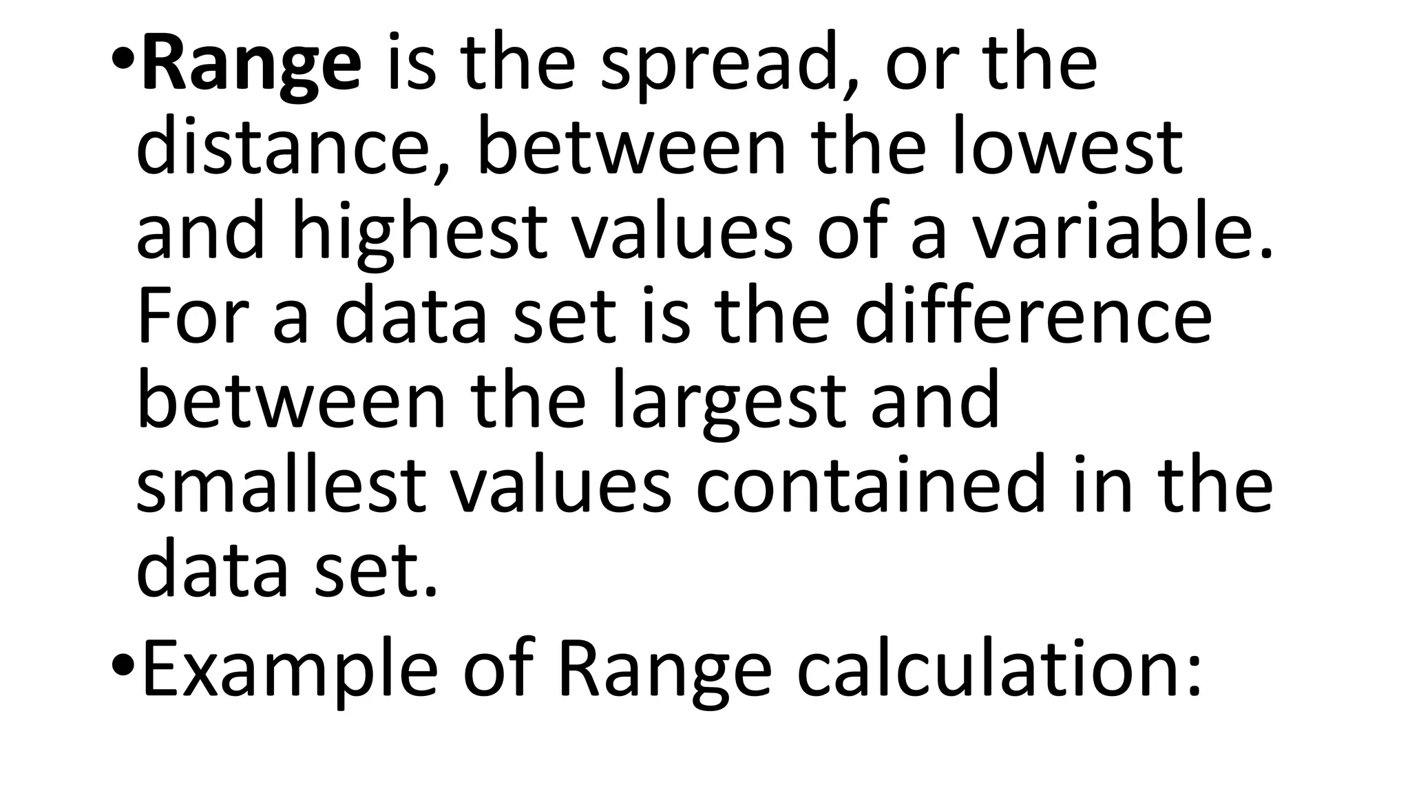•Range is the spread, or the
distance, between the lowest
and highest values of a variable.
For a data set is the difference
between the largest and
smallest values contained in the
data set.
•Example of Range calculation:
 