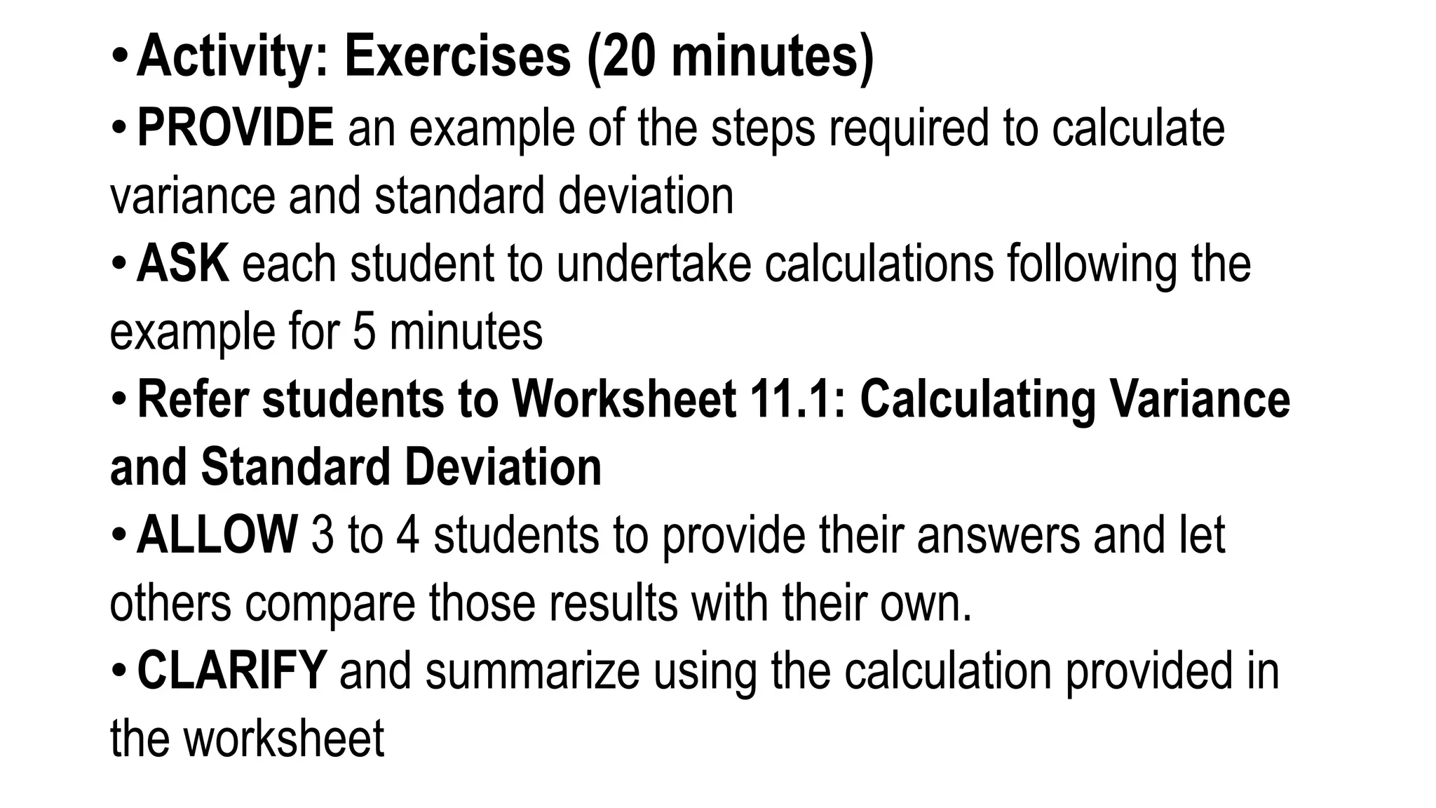 •Activity: Exercises (20 minutes)
• PROVIDE an example of the steps required to calculate
variance and standard deviation
• ASK each student to undertake calculations following the
example for 5 minutes
• Refer students to Worksheet 11.1: Calculating Variance
and Standard Deviation
• ALLOW 3 to 4 students to provide their answers and let
others compare those results with their own.
• CLARIFY and summarize using the calculation provided in
the worksheet
 