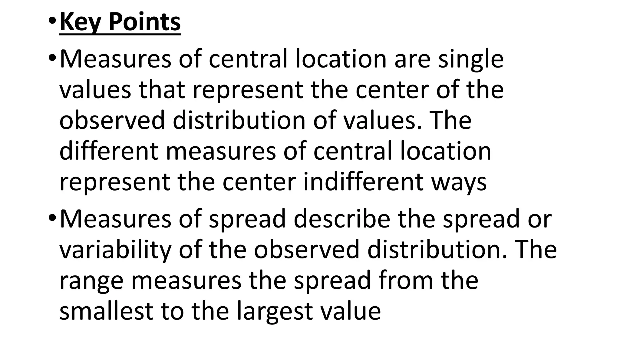 •Key Points
•Measures of central location are single
values that represent the center of the
observed distribution of values. The
different measures of central location
represent the center indifferent ways
•Measures of spread describe the spread or
variability of the observed distribution. The
range measures the spread from the
smallest to the largest value
 