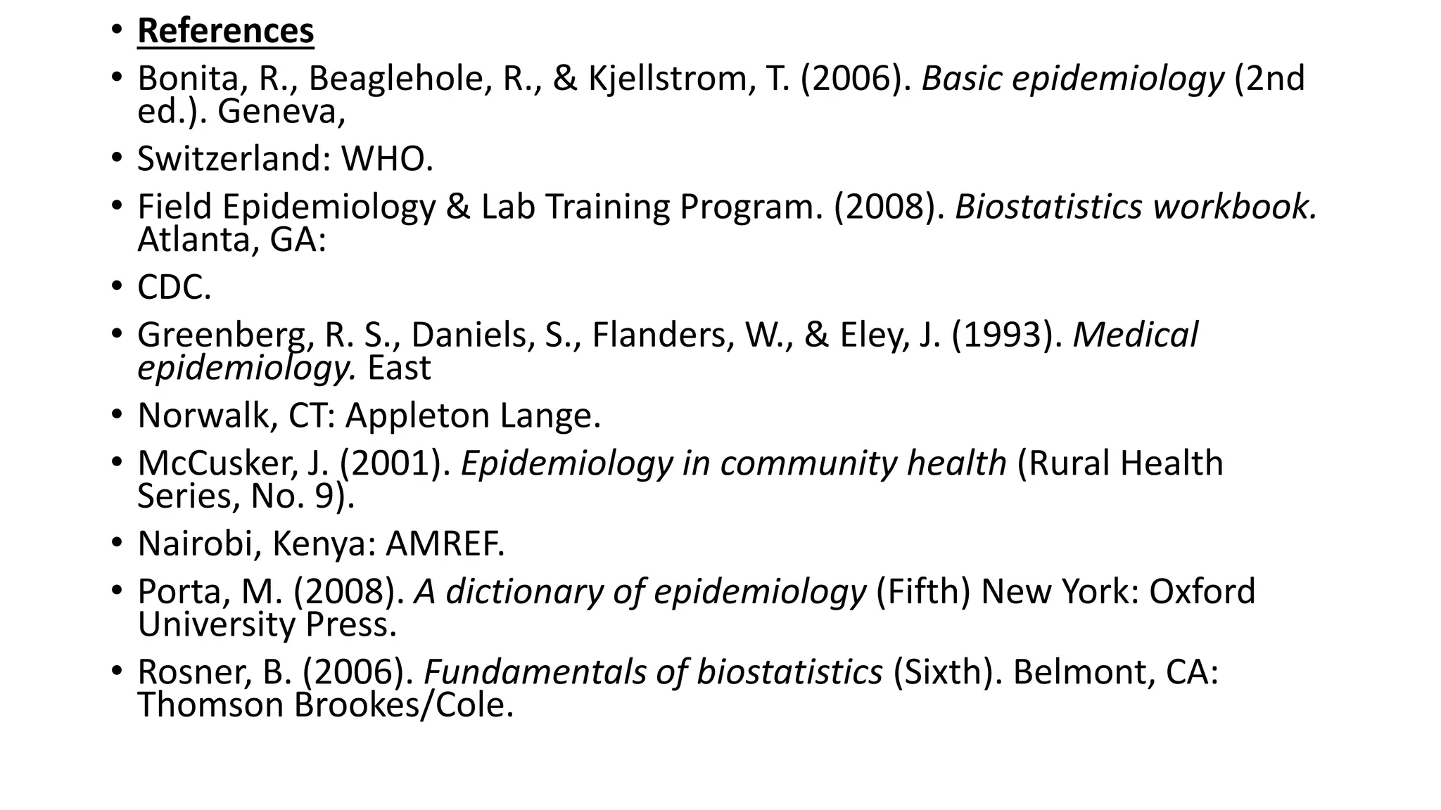 • References
• Bonita, R., Beaglehole, R., & Kjellstrom, T. (2006). Basic epidemiology (2nd
ed.). Geneva,
• Switzerland: WHO.
• Field Epidemiology & Lab Training Program. (2008). Biostatistics workbook.
Atlanta, GA:
• CDC.
• Greenberg, R. S., Daniels, S., Flanders, W., & Eley, J. (1993). Medical
epidemiology. East
• Norwalk, CT: Appleton Lange.
• McCusker, J. (2001). Epidemiology in community health (Rural Health
Series, No. 9).
• Nairobi, Kenya: AMREF.
• Porta, M. (2008). A dictionary of epidemiology (Fifth) New York: Oxford
University Press.
• Rosner, B. (2006). Fundamentals of biostatistics (Sixth). Belmont, CA:
Thomson Brookes/Cole.
 