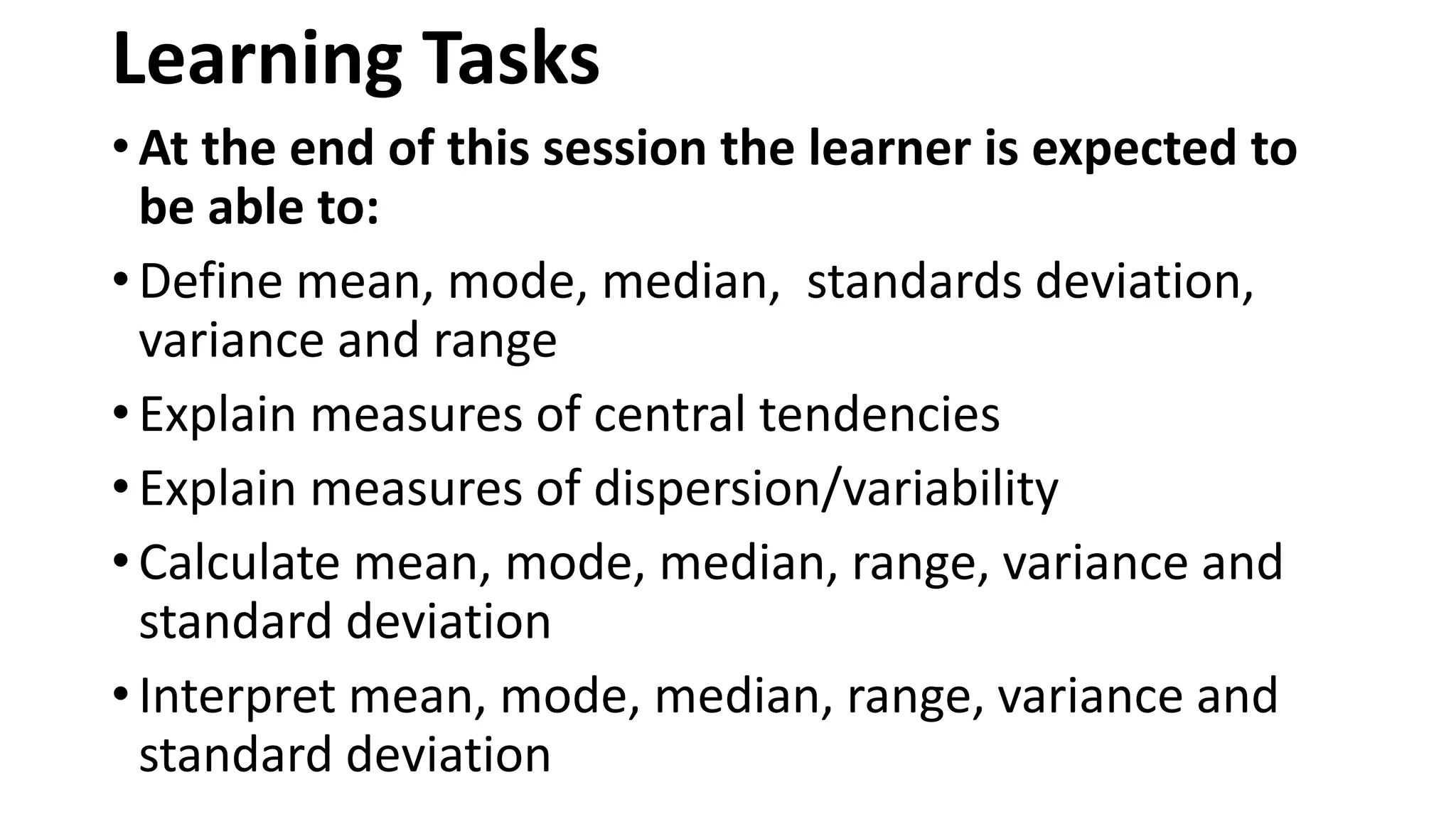 Learning Tasks
• At the end of this session the learner is expected to
be able to:
• Define mean, mode, median, standards deviation,
variance and range
• Explain measures of central tendencies
• Explain measures of dispersion/variability
• Calculate mean, mode, median, range, variance and
standard deviation
• Interpret mean, mode, median, range, variance and
standard deviation
 
