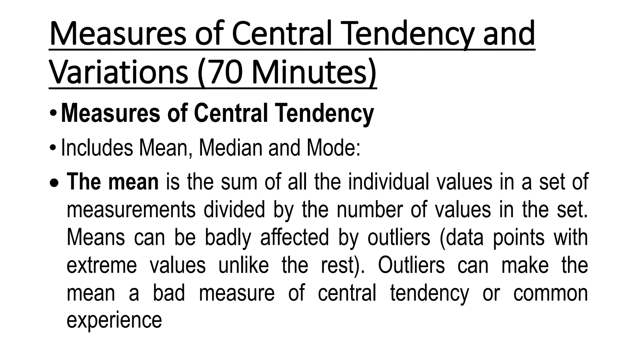 Measures of Central Tendency and
Variations (70 Minutes)
•Measures of Central Tendency
• Includes Mean, Median and Mode:
 The mean is the sum of all the individual values in a set of
measurements divided by the number of values in the set.
Means can be badly affected by outliers (data points with
extreme values unlike the rest). Outliers can make the
mean a bad measure of central tendency or common
experience
 