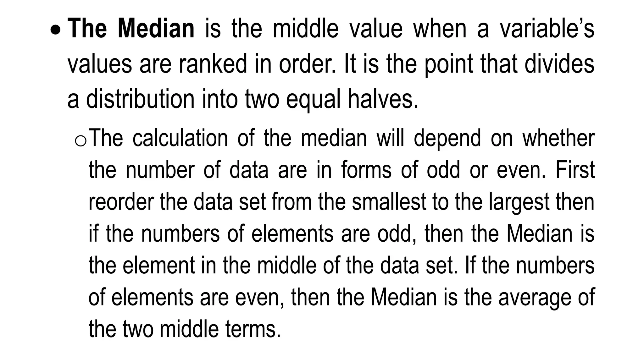  The Median is the middle value when a variable’s
values are ranked in order. It is the point that divides
a distribution into two equal halves.
oThe calculation of the median will depend on whether
the number of data are in forms of odd or even. First
reorder the data set from the smallest to the largest then
if the numbers of elements are odd, then the Median is
the element in the middle of the data set. If the numbers
of elements are even, then the Median is the average of
the two middle terms.
 