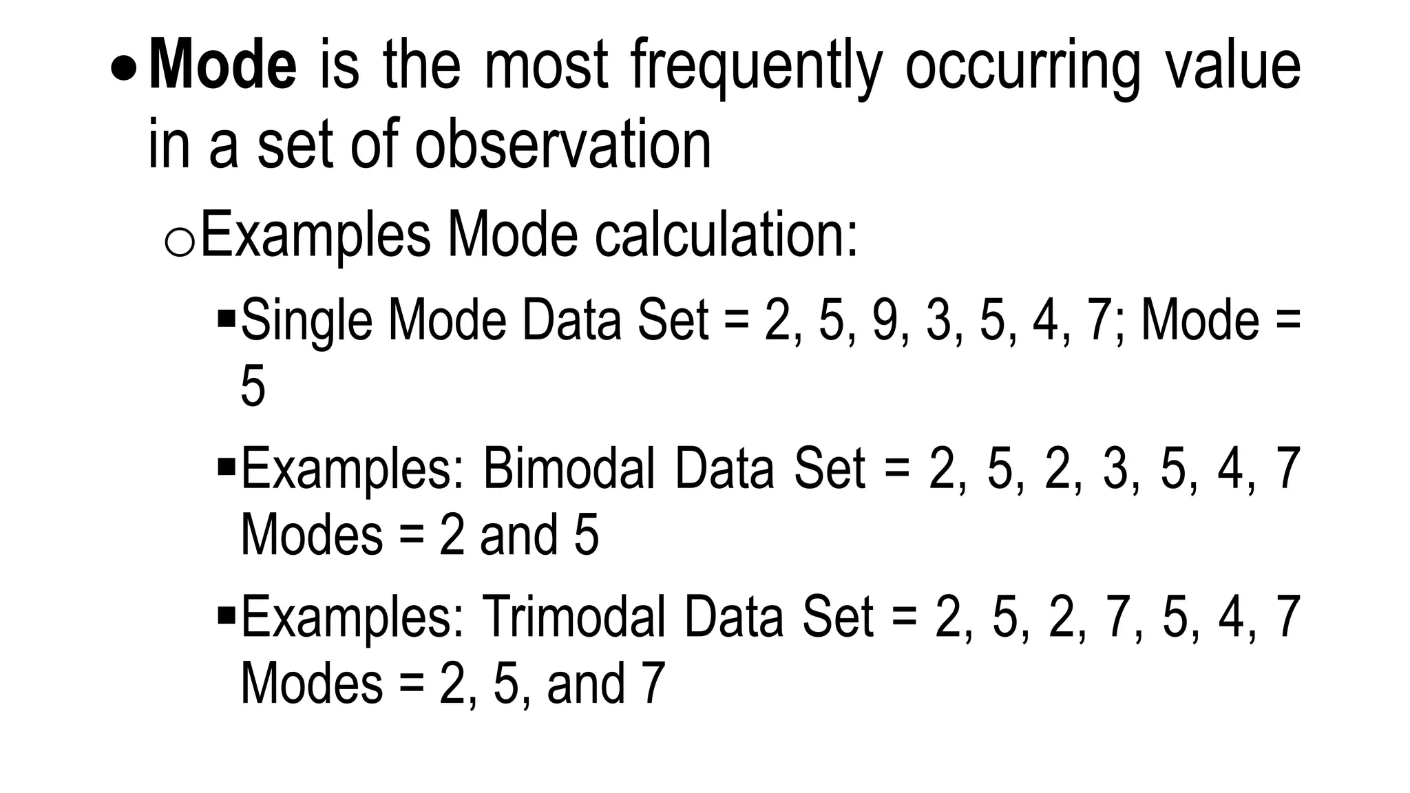 Mode is the most frequently occurring value
in a set of observation
oExamples Mode calculation:
Single Mode Data Set = 2, 5, 9, 3, 5, 4, 7; Mode =
5
Examples: Bimodal Data Set = 2, 5, 2, 3, 5, 4, 7
Modes = 2 and 5
Examples: Trimodal Data Set = 2, 5, 2, 7, 5, 4, 7
Modes = 2, 5, and 7
 