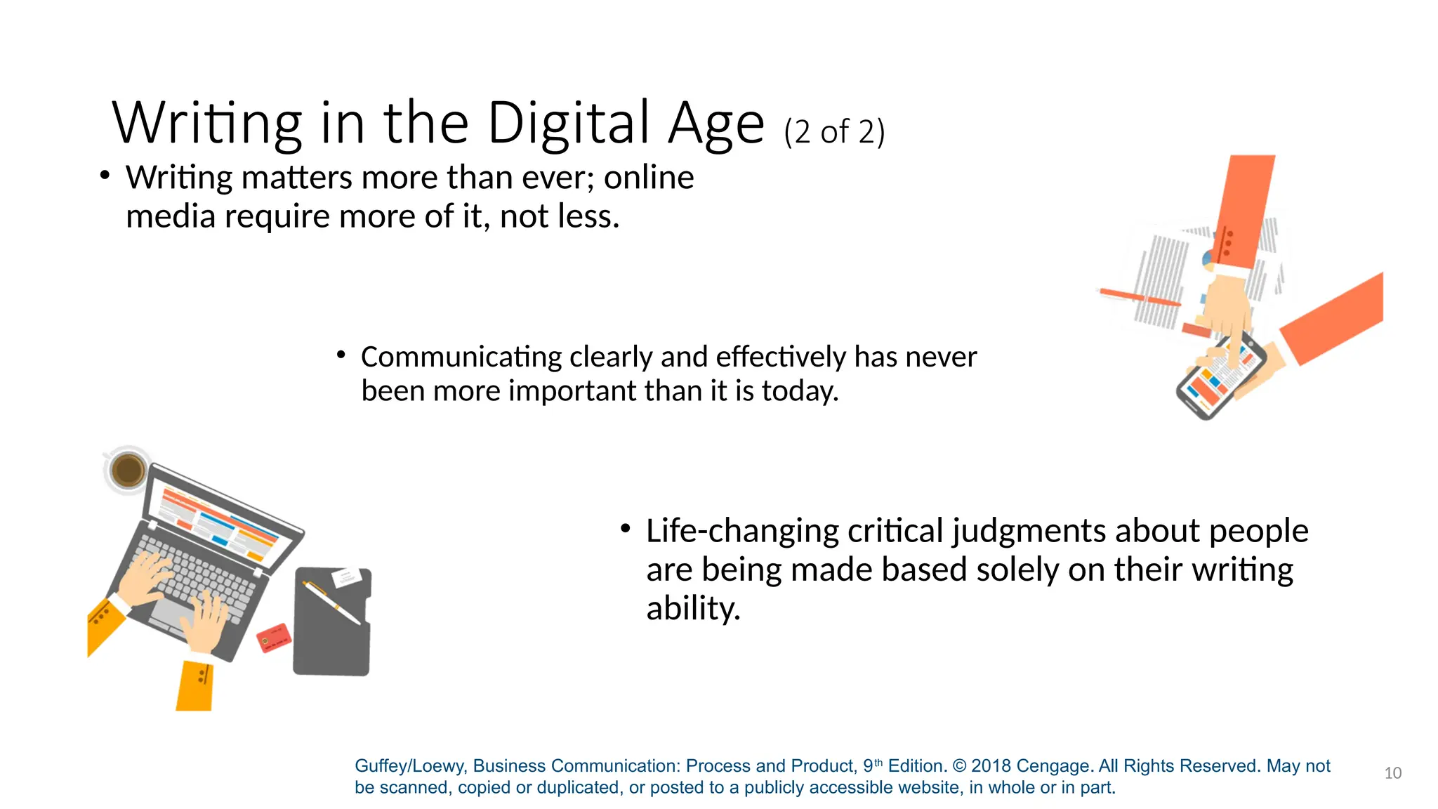 Guffey/Loewy, Business Communication: Process and Product, 9th
Edition. © 2018 Cengage. All Rights Reserved. May not
be scanned, copied or duplicated, or posted to a publicly accessible website, in whole or in part.
10
Writing in the Digital Age (2 of 2)
• Writing matters more than ever; online
media require more of it, not less.
• Communicating clearly and effectively has never
been more important than it is today.
• Life-changing critical judgments about people
are being made based solely on their writing
ability.
 