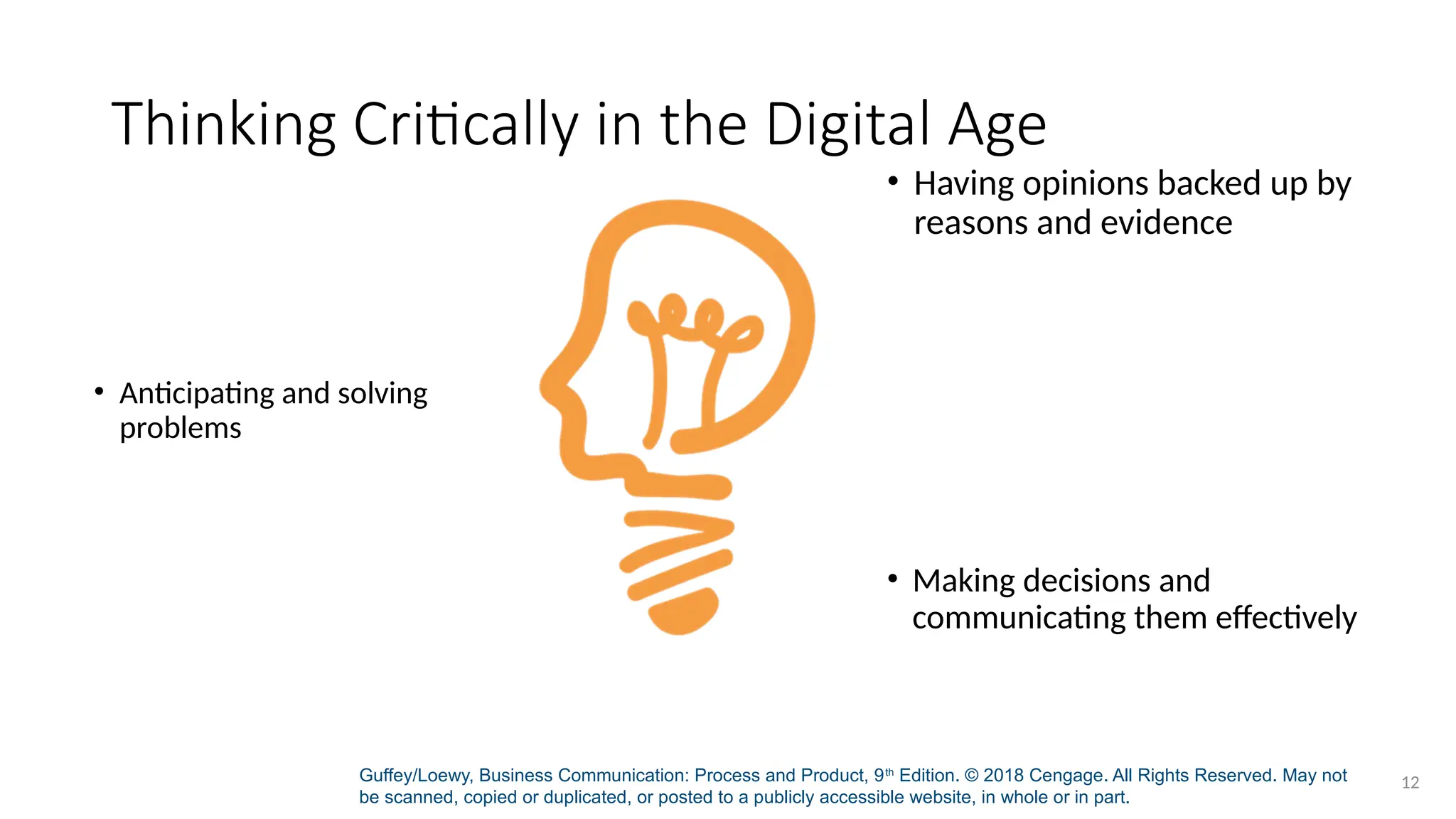 Guffey/Loewy, Business Communication: Process and Product, 9th
Edition. © 2018 Cengage. All Rights Reserved. May not
be scanned, copied or duplicated, or posted to a publicly accessible website, in whole or in part.
12
Thinking Critically in the Digital Age
• Having opinions backed up by
reasons and evidence
• Anticipating and solving
problems
• Making decisions and
communicating them effectively
 