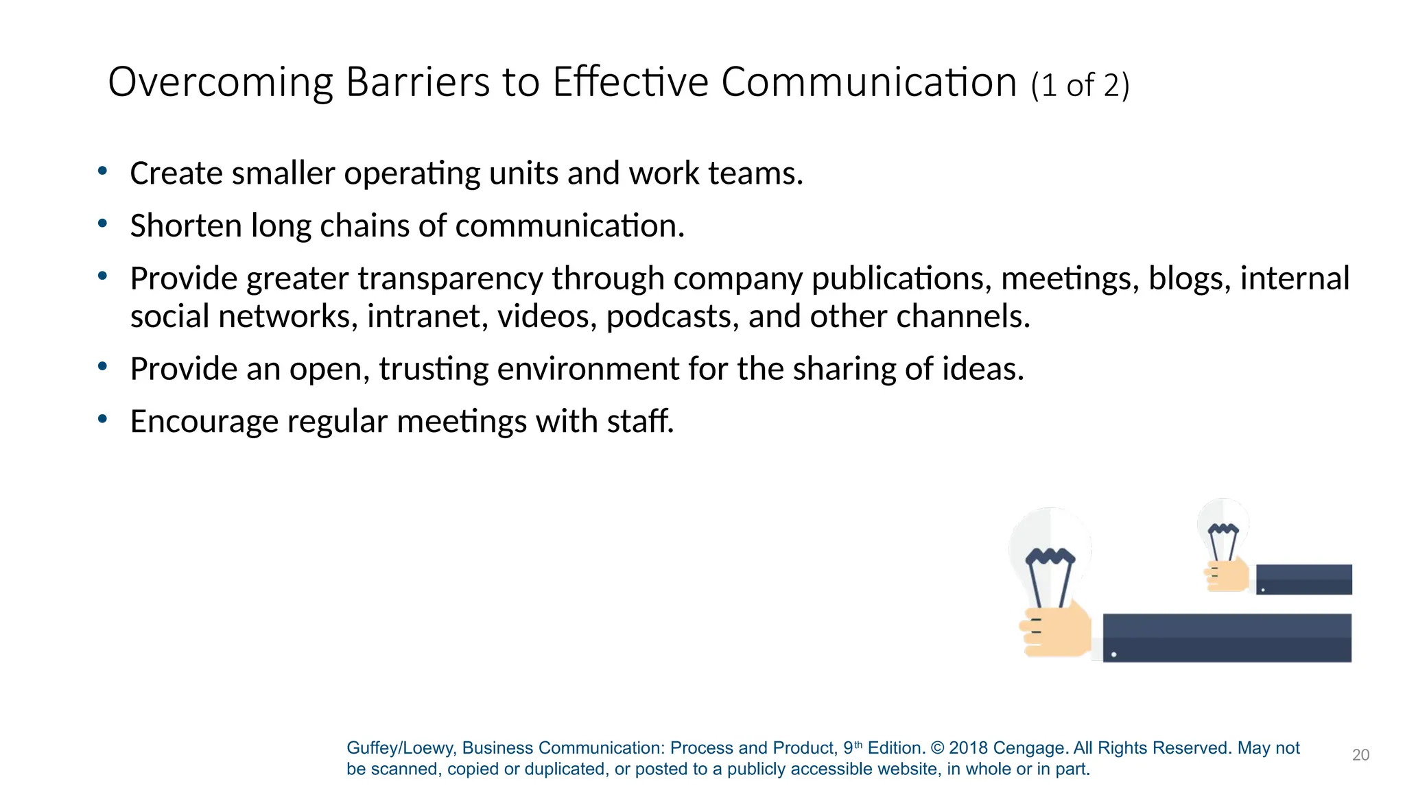 Guffey/Loewy, Business Communication: Process and Product, 9th
Edition. © 2018 Cengage. All Rights Reserved. May not
be scanned, copied or duplicated, or posted to a publicly accessible website, in whole or in part.
20
Overcoming Barriers to Effective Communication (1 of 2)
• Create smaller operating units and work teams.
• Shorten long chains of communication.
• Provide greater transparency through company publications, meetings, blogs, internal
social networks, intranet, videos, podcasts, and other channels.
• Provide an open, trusting environment for the sharing of ideas.
• Encourage regular meetings with staff.
 