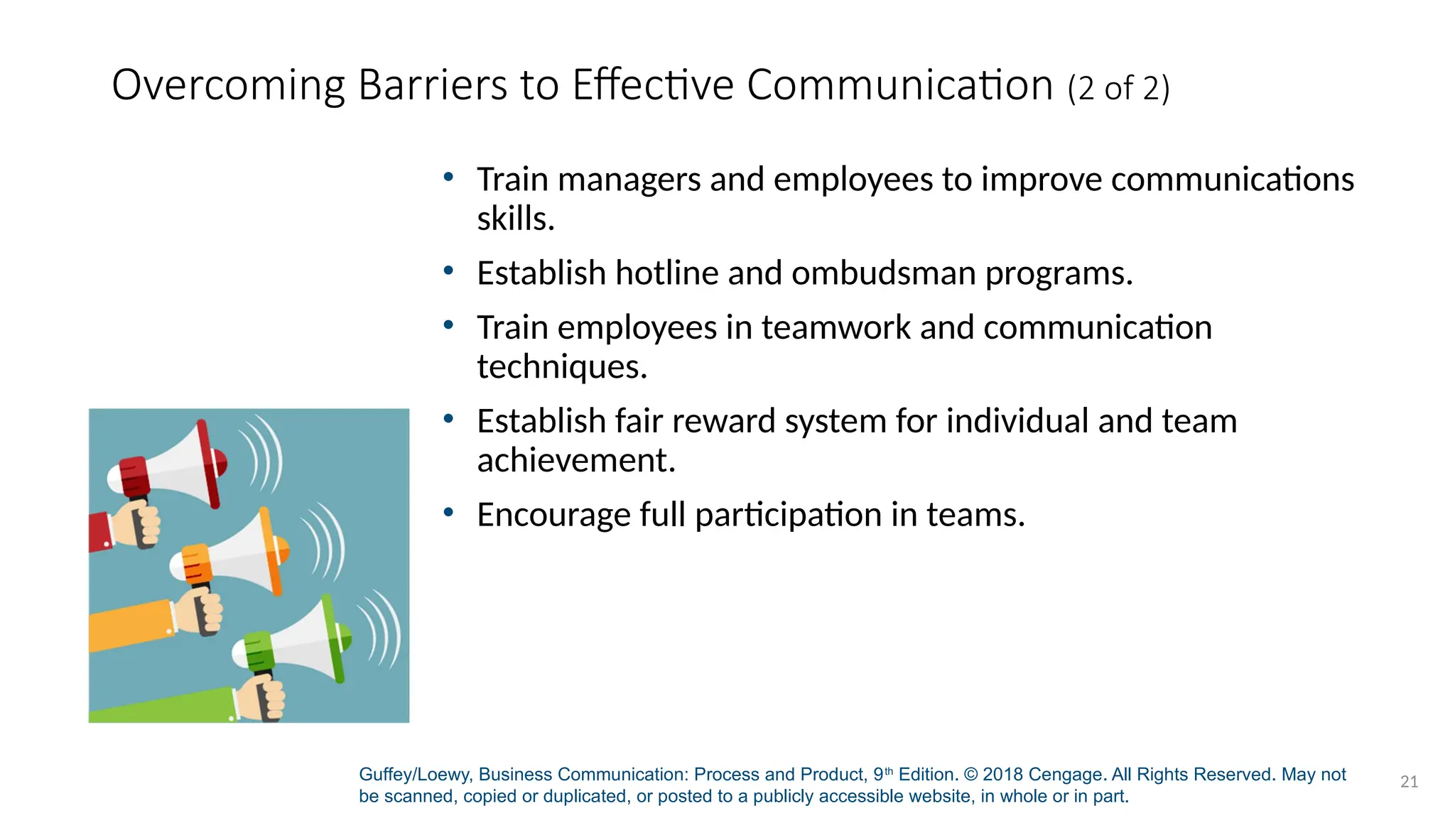 Guffey/Loewy, Business Communication: Process and Product, 9th
Edition. © 2018 Cengage. All Rights Reserved. May not
be scanned, copied or duplicated, or posted to a publicly accessible website, in whole or in part.
21
Overcoming Barriers to Effective Communication (2 of 2)
• Train managers and employees to improve communications
skills.
• Establish hotline and ombudsman programs.
• Train employees in teamwork and communication
techniques.
• Establish fair reward system for individual and team
achievement.
• Encourage full participation in teams.
 