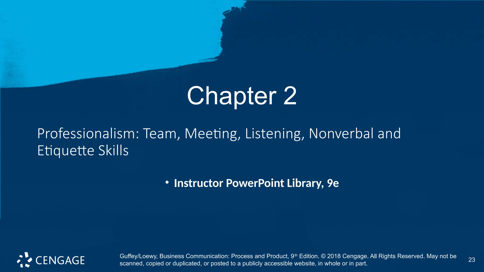 23
Chapter 2
Professionalism: Team, Meeting, Listening, Nonverbal and
Etiquette Skills
• Instructor PowerPoint Library, 9e
Guffey/Loewy, Business Communication: Process and Product, 9th
Edition. © 2018 Cengage. All Rights Reserved. May not be
scanned, copied or duplicated, or posted to a publicly accessible website, in whole or in part.
 