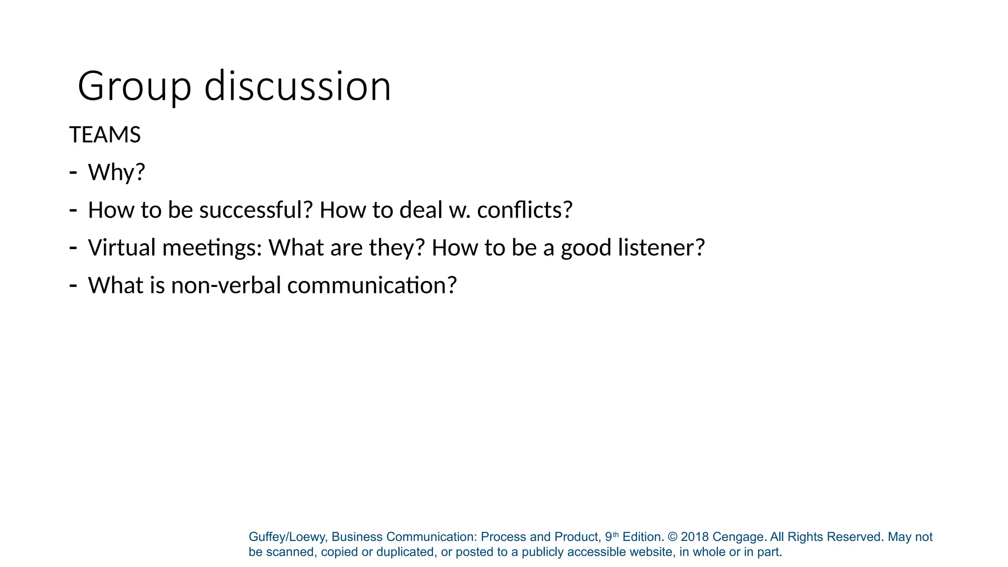 Guffey/Loewy, Business Communication: Process and Product, 9th
Edition. © 2018 Cengage. All Rights Reserved. May not
be scanned, copied or duplicated, or posted to a publicly accessible website, in whole or in part.
Group discussion
TEAMS
- Why?
- How to be successful? How to deal w. conflicts?
- Virtual meetings: What are they? How to be a good listener?
- What is non-verbal communication?
 