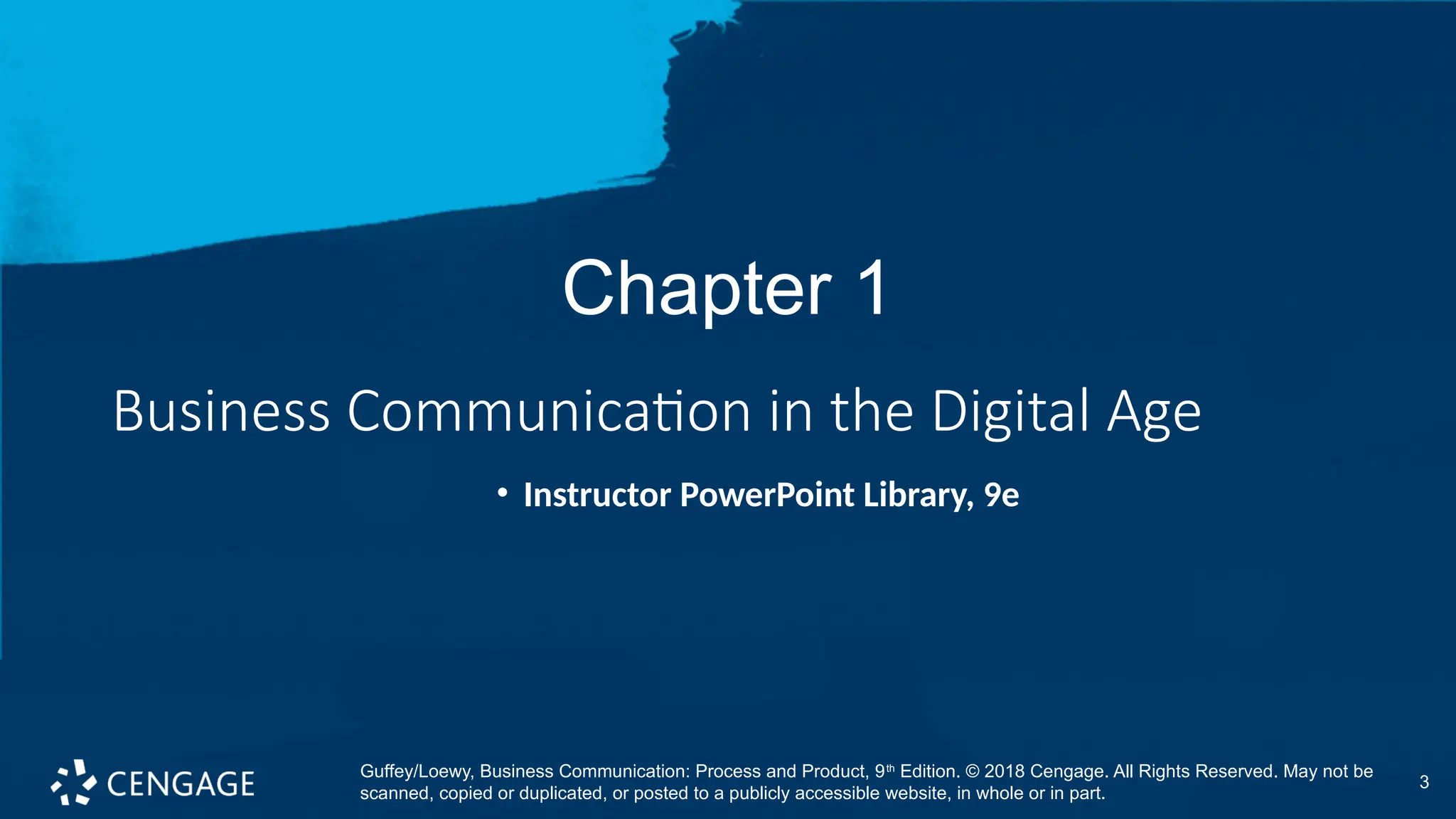 3
Chapter 1
Business Communication in the Digital Age
• Instructor PowerPoint Library, 9e
Guffey/Loewy, Business Communication: Process and Product, 9th
Edition. © 2018 Cengage. All Rights Reserved. May not be
scanned, copied or duplicated, or posted to a publicly accessible website, in whole or in part.
 
