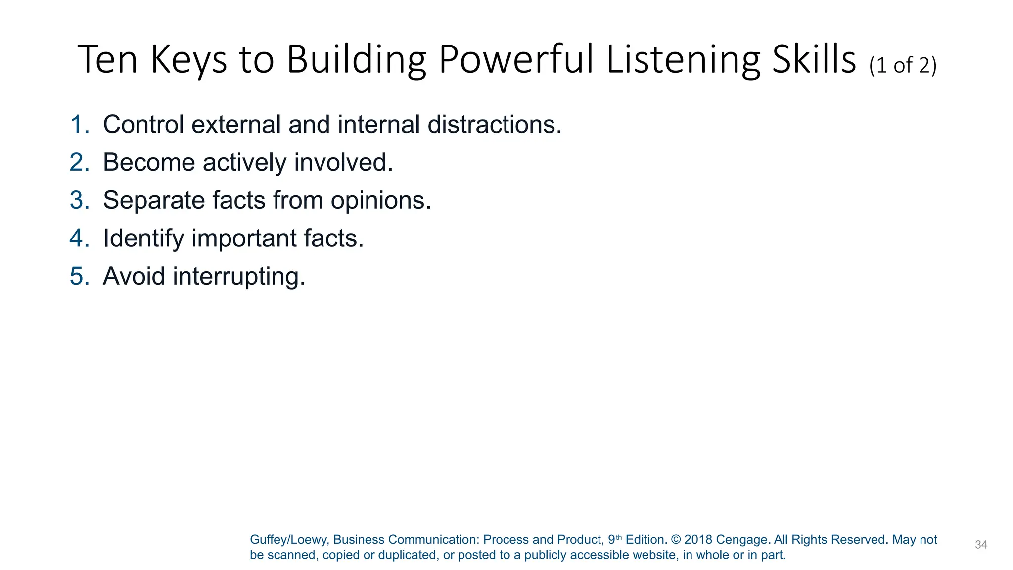 Guffey/Loewy, Business Communication: Process and Product, 9th
Edition. © 2018 Cengage. All Rights Reserved. May not
be scanned, copied or duplicated, or posted to a publicly accessible website, in whole or in part.
34
Ten Keys to Building Powerful Listening Skills (1 of 2)
1. Control external and internal distractions.
2. Become actively involved.
3. Separate facts from opinions.
4. Identify important facts.
5. Avoid interrupting.
 